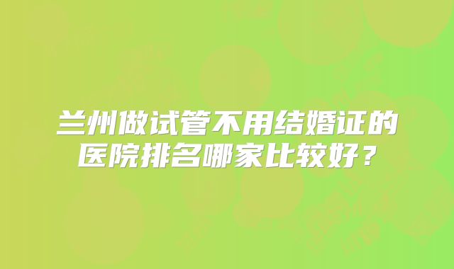 兰州做试管不用结婚证的医院排名哪家比较好?