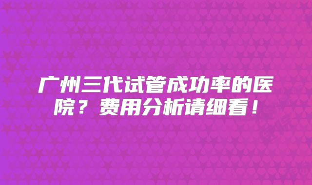 广州三代试管成功率的医院？费用分析请细看！