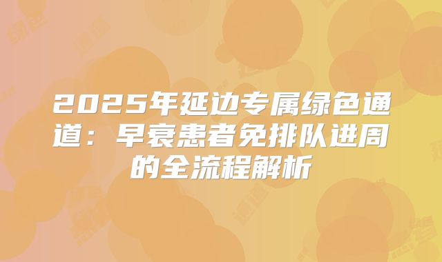 2025年延边专属绿色通道：早衰患者免排队进周的全流程解析