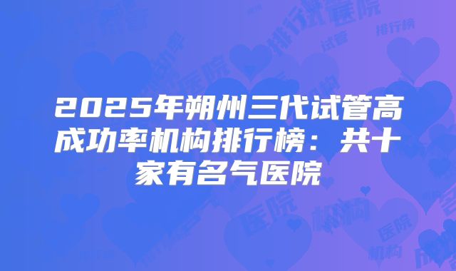 2025年朔州三代试管高成功率机构排行榜：共十家有名气医院