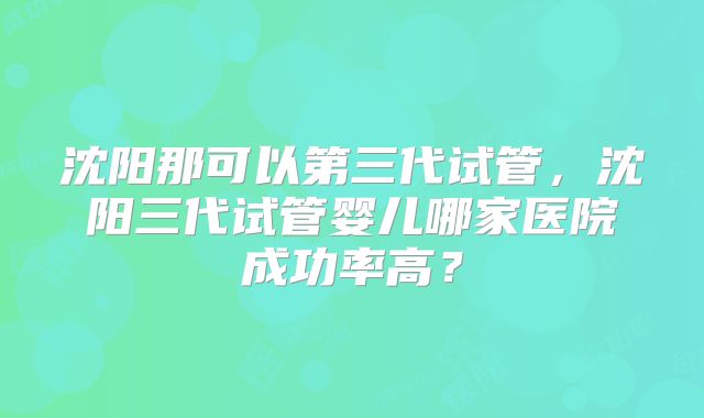 沈阳那可以第三代试管，沈阳三代试管婴儿哪家医院成功率高？