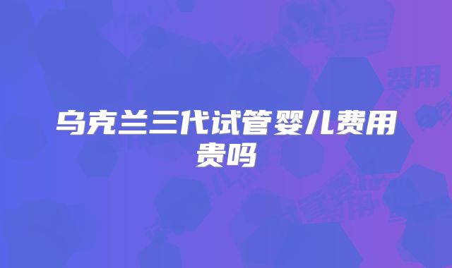 乌克兰三代试管婴儿费用贵吗