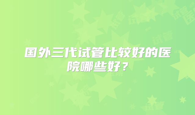 国外三代试管比较好的医院哪些好？