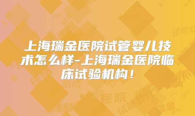 上海瑞金医院试管婴儿技术怎么样-上海瑞金医院临床试验机构！