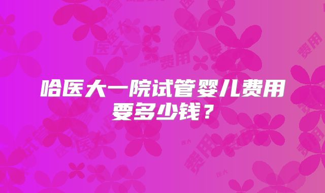 哈医大一院试管婴儿费用要多少钱?