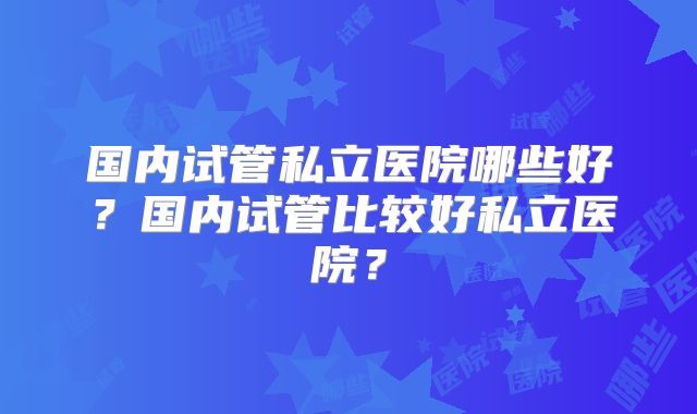 国内试管私立医院哪些好?国内试管比较好私立医院?