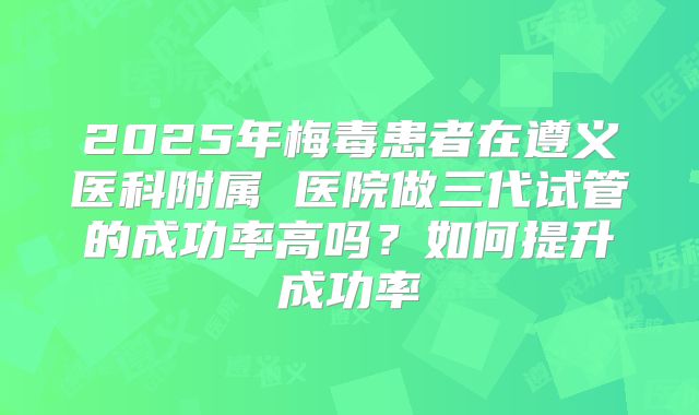 2025年梅毒患者在遵义医科附属 医院做三代试管的成功率高吗?如何提升成功率
