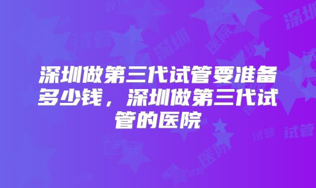 深圳做第三代试管要准备多少钱，深圳做第三代试管的医院