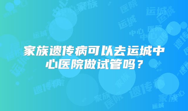 家族遗传病可以去运城中心医院做试管吗？