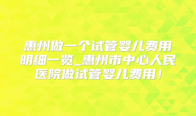 惠州做一个试管婴儿费用明细一览_惠州市中心人民医院做试管婴儿费用！