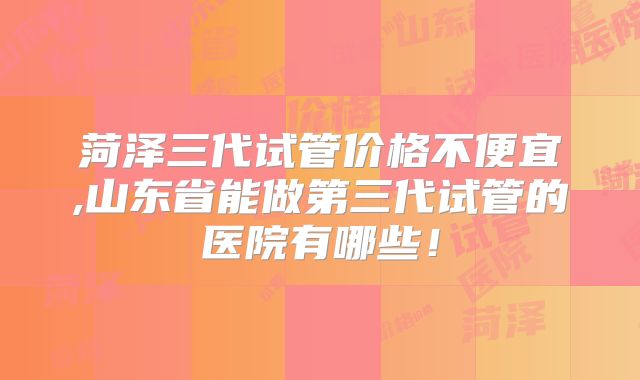 菏泽三代试管价格不便宜,山东省能做第三代试管的医院有哪些!
