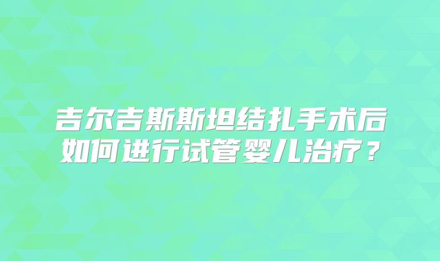 吉尔吉斯斯坦结扎手术后如何进行试管婴儿治疗?