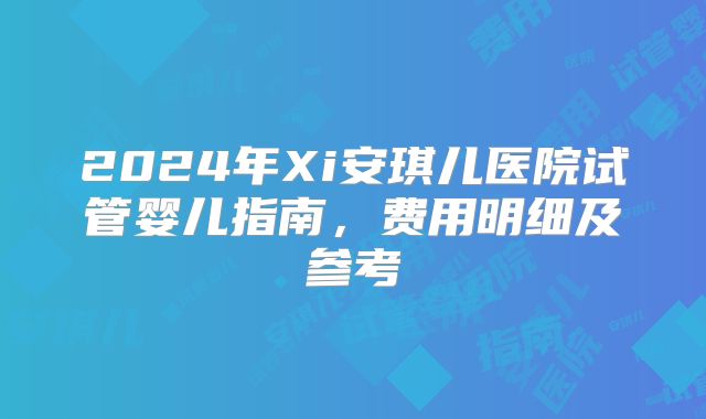 2024年Xi安琪儿医院试管婴儿指南，费用明细及参考