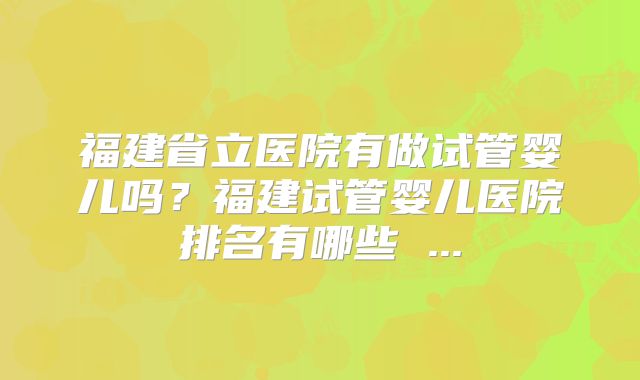 福建省立医院有做试管婴儿吗？福建试管婴儿医院排名有哪些 ...