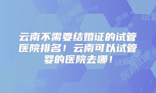 云南不需要结婚证的试管医院排名!云南可以试管婴的医院去哪!
