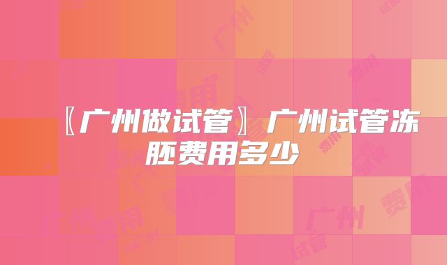 〖广州做试管〗广州试管冻胚费用多少