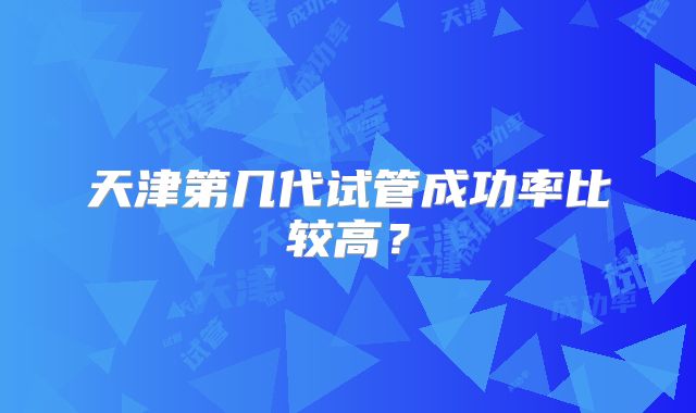 天津第几代试管成功率比较高?