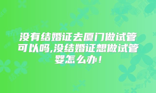 没有结婚证去厦门做试管可以吗,没结婚证想做试管婴怎么办！