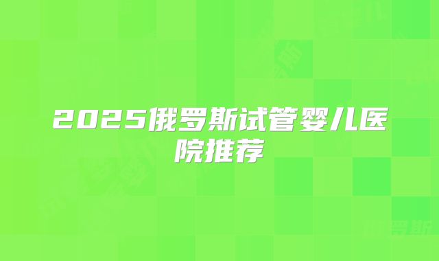 2025俄罗斯试管婴儿医院推荐
