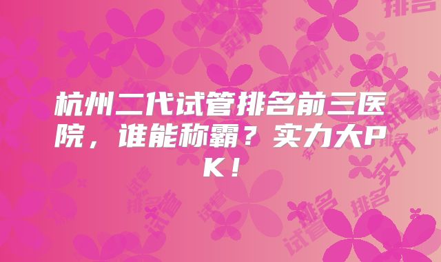 杭州二代试管排名前三医院,谁能称霸?实力大PK!