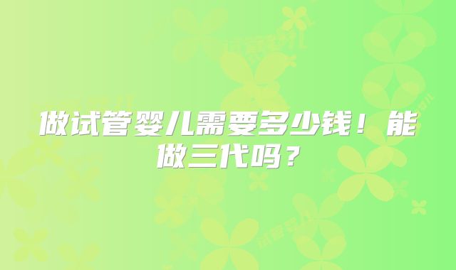 做试管婴儿需要多少钱!能做三代吗?