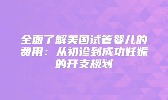 全面了解美国试管婴儿的费用：从初诊到成功妊娠的开支规划