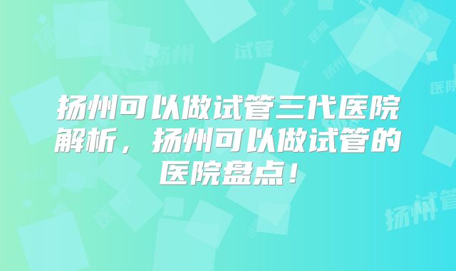扬州可以做试管三代医院解析，扬州可以做试管的医院盘点！
