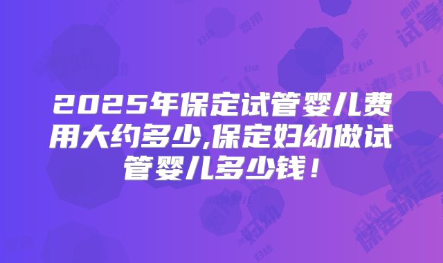 2025年保定试管婴儿费用大约多少,保定妇幼做试管婴儿多少钱！