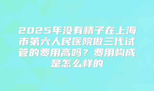 2025年没有精子在上海市第六人民医院做三代试管的费用高吗？费用构成是怎么样的