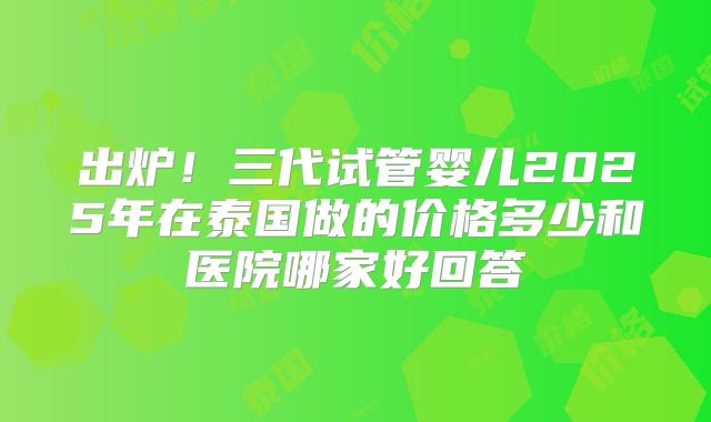 出炉！三代试管婴儿2025年在泰国做的价格多少和医院哪家好回答