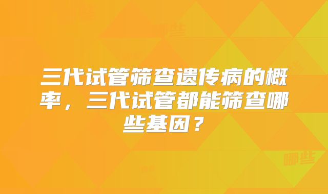 三代试管筛查遗传病的概率,三代试管都能筛查哪些基因?