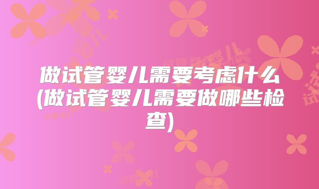 做试管婴儿需要考虑什么(做试管婴儿需要做哪些检查)