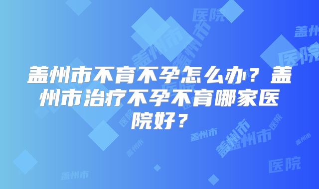 盖州市不育不孕怎么办？盖州市治疗不孕不育哪家医院好？