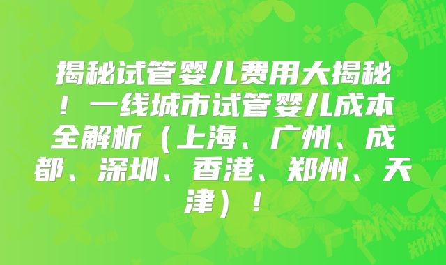 揭秘试管婴儿费用大揭秘!一线城市试管婴儿成本全解析(上海、广州、成都、深圳、香港、郑州、天津)!