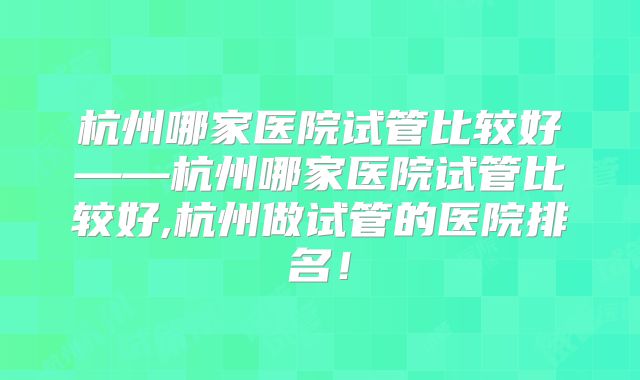 杭州哪家医院试管比较好——杭州哪家医院试管比较好,杭州做试管的医院排名！