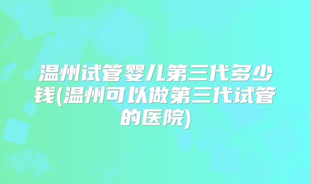 温州试管婴儿第三代多少钱(温州可以做第三代试管的医院)