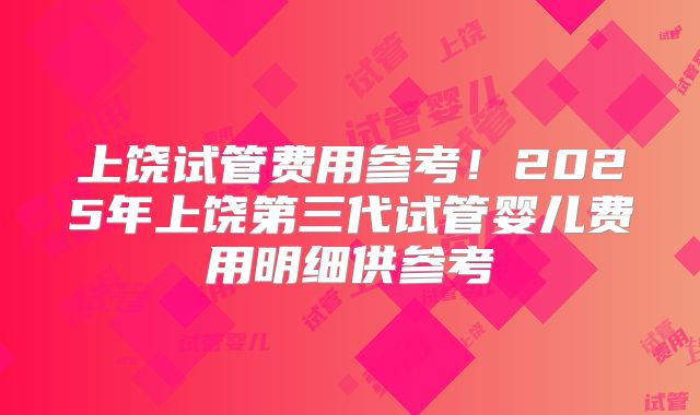 上饶试管费用参考！2025年上饶第三代试管婴儿费用明细供参考