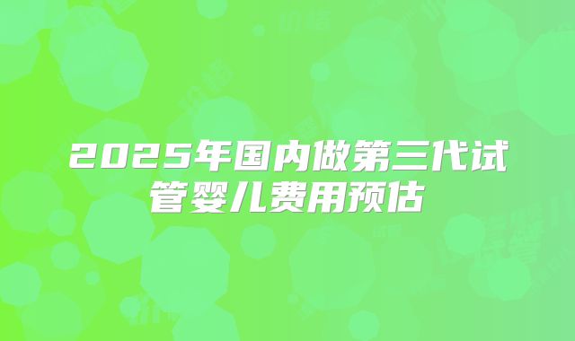 2025年国内做第三代试管婴儿费用预估