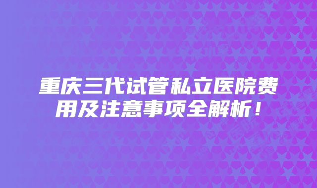 重庆三代试管私立医院费用及注意事项全解析!