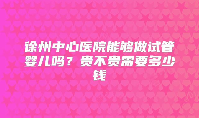 徐州中心医院能够做试管婴儿吗?贵不贵需要多少钱