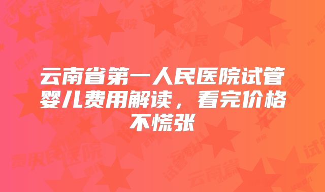 云南省第一人民医院试管婴儿费用解读,看完价格不慌张