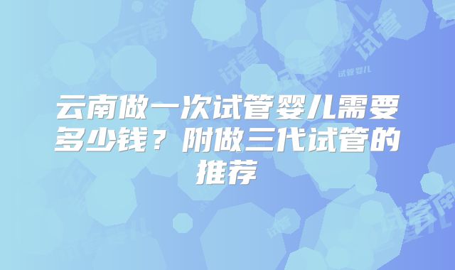 云南做一次试管婴儿需要多少钱？附做三代试管的推荐