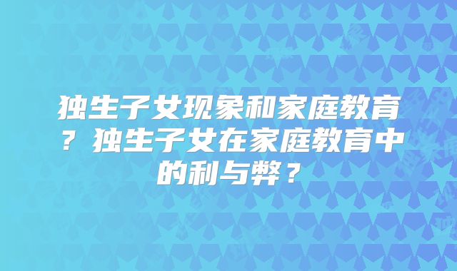 独生子女现象和家庭教育?独生子女在家庭教育中的利与弊?