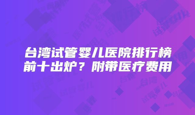 台湾试管婴儿医院排行榜前十出炉？附带医疗费用