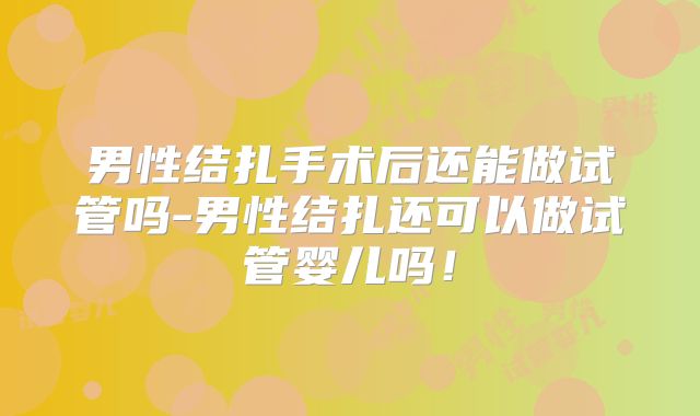 男性结扎手术后还能做试管吗-男性结扎还可以做试管婴儿吗！