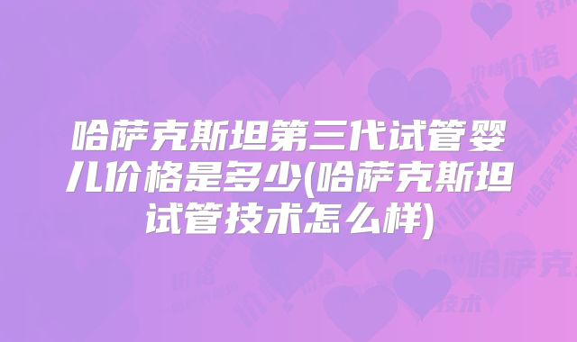 哈萨克斯坦第三代试管婴儿价格是多少(哈萨克斯坦试管技术怎么样)
