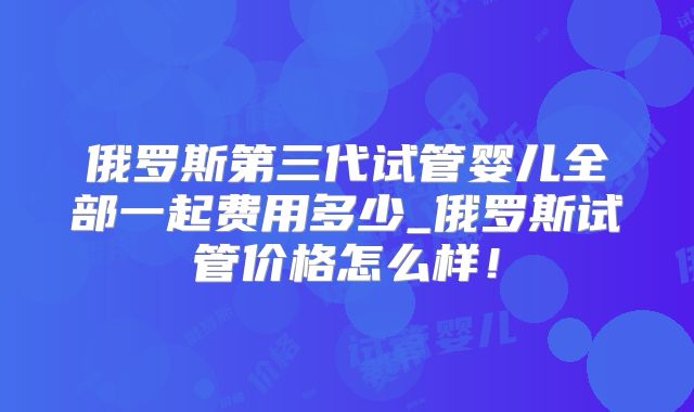俄罗斯第三代试管婴儿全部一起费用多少_俄罗斯试管价格怎么样！