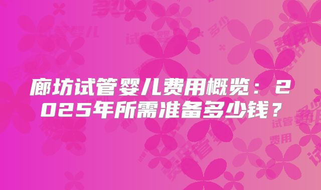廊坊试管婴儿费用概览:2025年所需准备多少钱?
