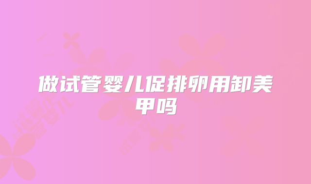 做试管婴儿促排卵用卸美甲吗