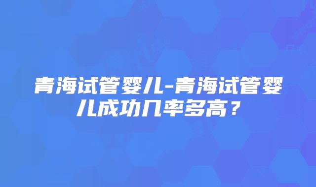 青海试管婴儿-青海试管婴儿成功几率多高？